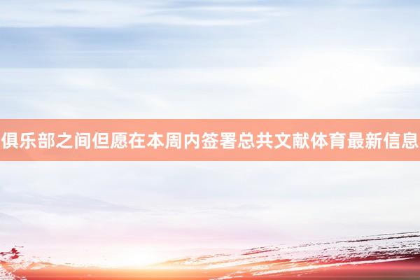 俱乐部之间但愿在本周内签署总共文献体育最新信息