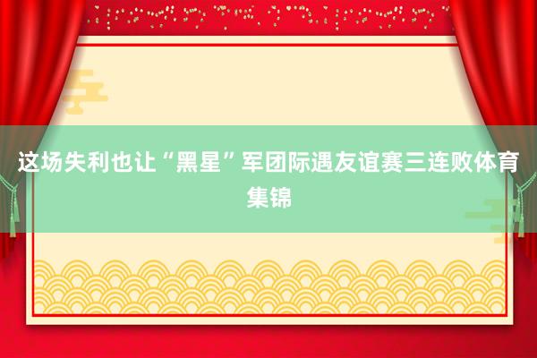 这场失利也让“黑星”军团际遇友谊赛三连败体育集锦