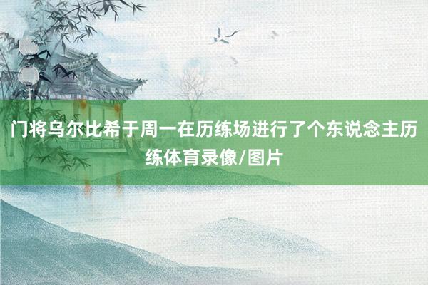 门将乌尔比希于周一在历练场进行了个东说念主历练体育录像/图片