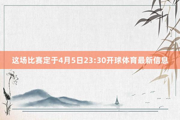 这场比赛定于4月5日23:30开球体育最新信息