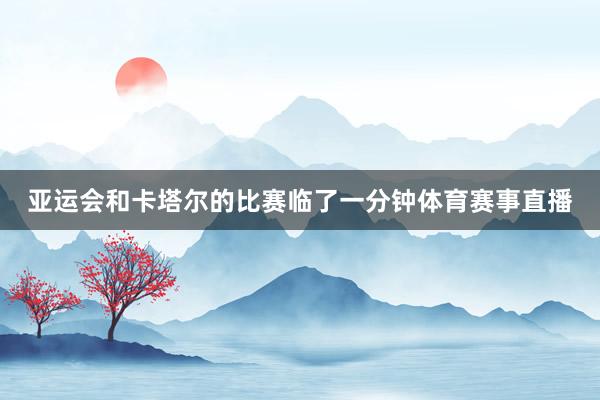 亚运会和卡塔尔的比赛临了一分钟体育赛事直播