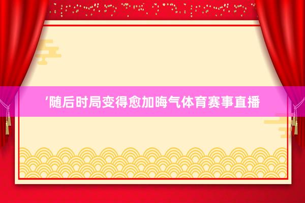 ’随后时局变得愈加晦气体育赛事直播