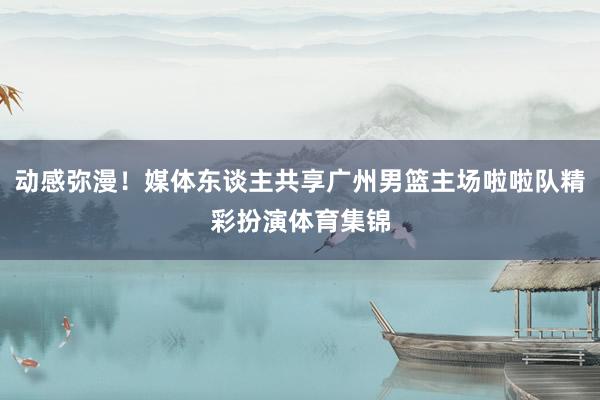 动感弥漫！媒体东谈主共享广州男篮主场啦啦队精彩扮演体育集锦