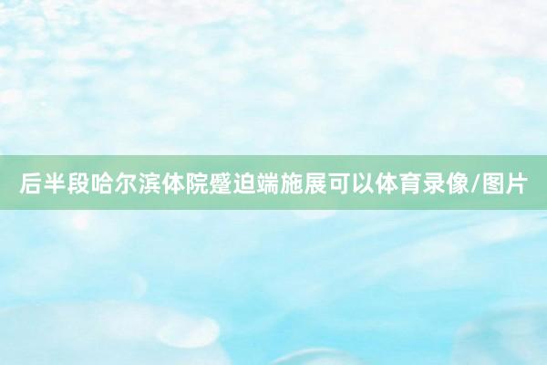 后半段哈尔滨体院蹙迫端施展可以体育录像/图片