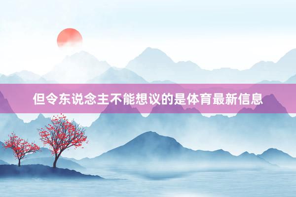 但令东说念主不能想议的是体育最新信息