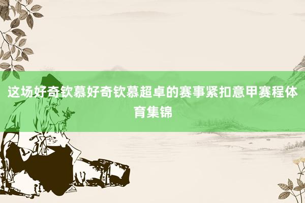 这场好奇钦慕好奇钦慕超卓的赛事紧扣意甲赛程体育集锦