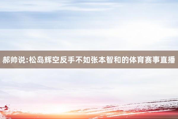 郝帅说:松岛辉空反手不如张本智和的体育赛事直播