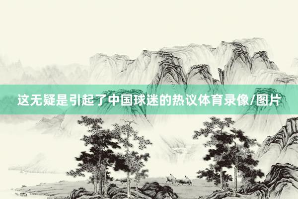 这无疑是引起了中国球迷的热议体育录像/图片