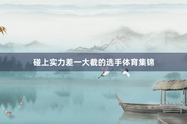 碰上实力差一大截的选手体育集锦