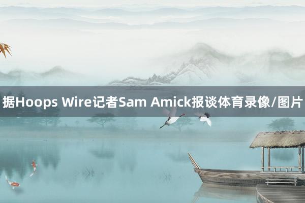 据Hoops Wire记者Sam Amick报谈体育录像/图片