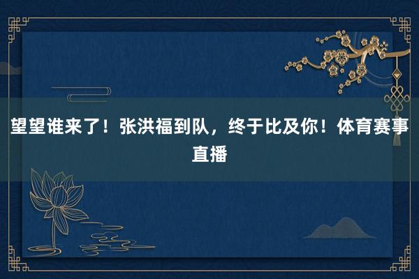 望望谁来了！张洪福到队，终于比及你！体育赛事直播