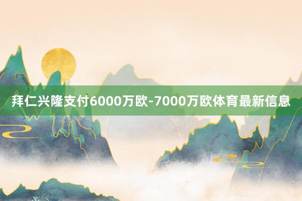 拜仁兴隆支付6000万欧-7000万欧体育最新信息