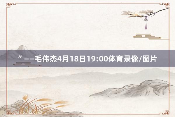 ”——毛伟杰4月18日19:00体育录像/图片