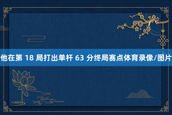 他在第 18 局打出单杆 63 分终局赛点体育录像/图片