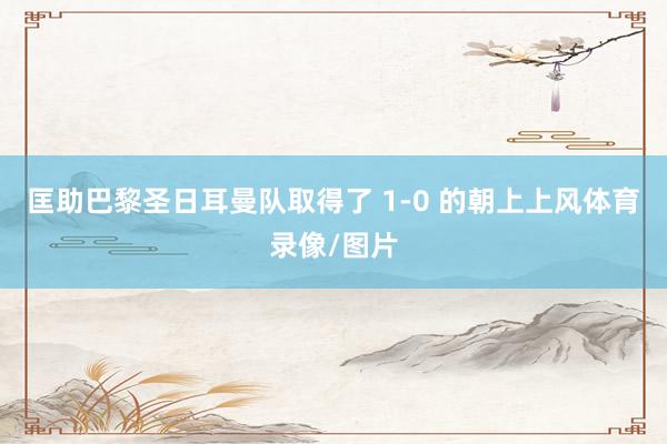 匡助巴黎圣日耳曼队取得了 1-0 的朝上上风体育录像/图片