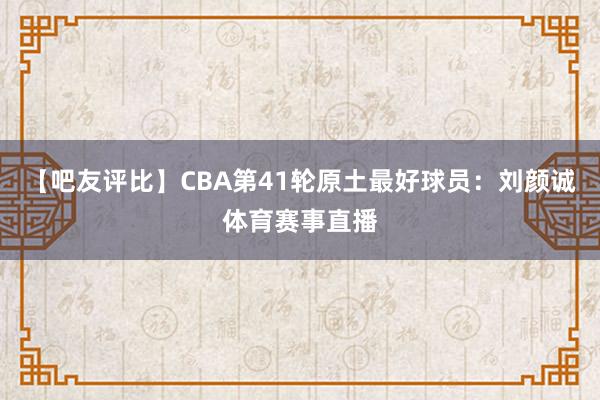 【吧友评比】CBA第41轮原土最好球员：刘颜诚体育赛事直播