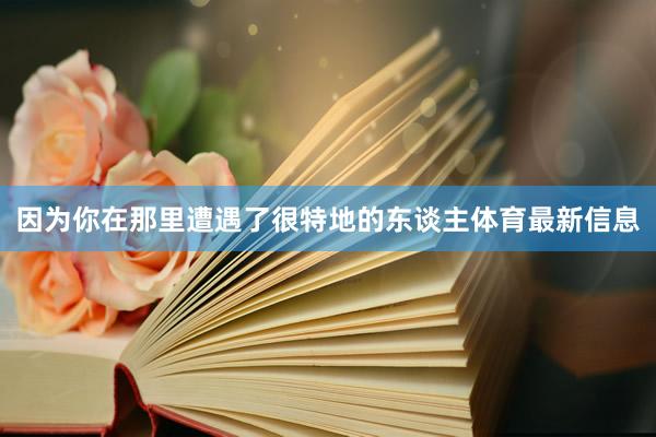 因为你在那里遭遇了很特地的东谈主体育最新信息