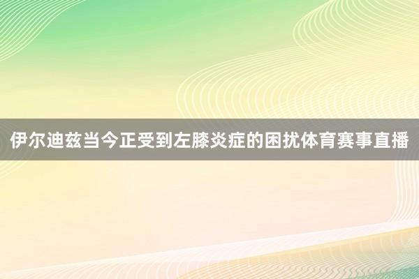 伊尔迪兹当今正受到左膝炎症的困扰体育赛事直播