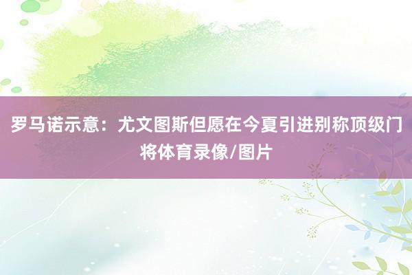 罗马诺示意：尤文图斯但愿在今夏引进别称顶级门将体育录像/图片