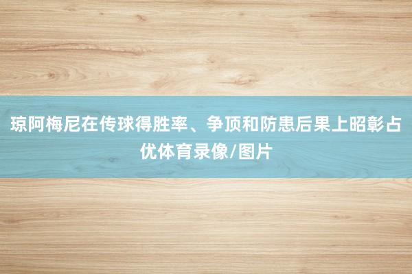 琼阿梅尼在传球得胜率、争顶和防患后果上昭彰占优体育录像/图片