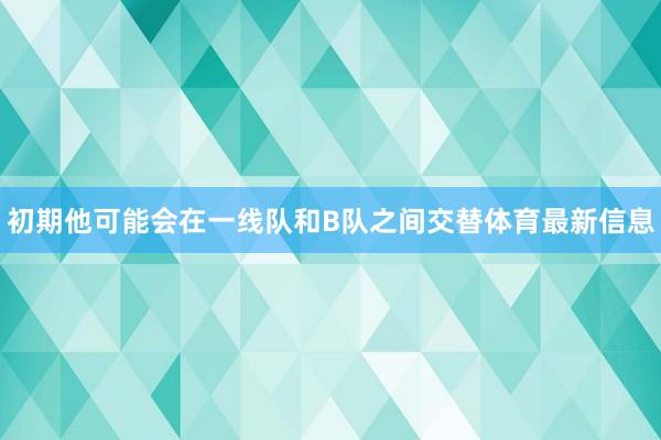 初期他可能会在一线队和B队之间交替体育最新信息