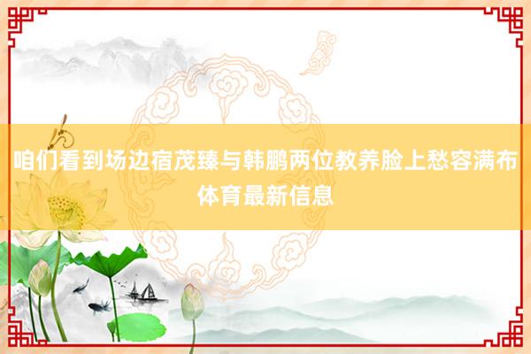 咱们看到场边宿茂臻与韩鹏两位教养脸上愁容满布体育最新信息