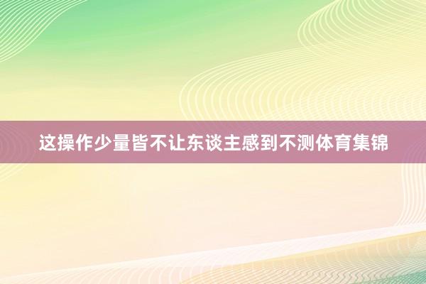 这操作少量皆不让东谈主感到不测体育集锦