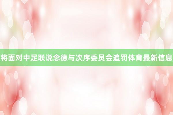将面对中足联说念德与次序委员会追罚体育最新信息