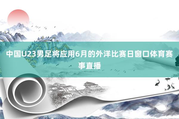 中国U23男足将应用6月的外洋比赛日窗口体育赛事直播