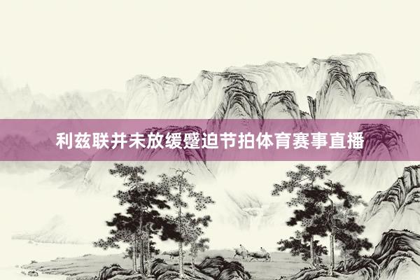 利兹联并未放缓蹙迫节拍体育赛事直播