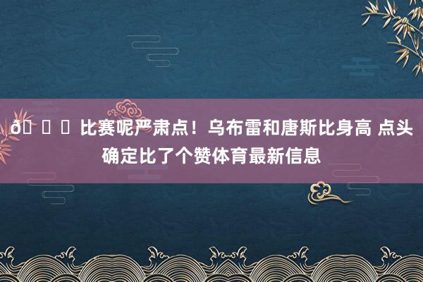 😂比赛呢严肃点！乌布雷和唐斯比身高 点头确定比了个赞体育最新信息