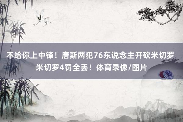 不给你上中锋！唐斯两犯76东说念主开砍米切罗 米切罗4罚全丢！体育录像/图片