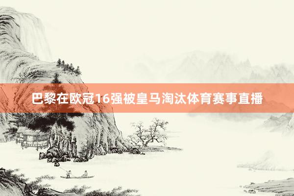 巴黎在欧冠16强被皇马淘汰体育赛事直播