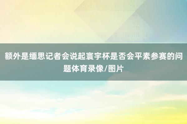 额外是缅思记者会说起寰宇杯是否会平素参赛的问题体育录像/图片