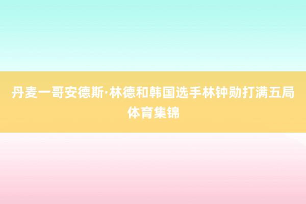 丹麦一哥安德斯·林德和韩国选手林钟勋打满五局体育集锦