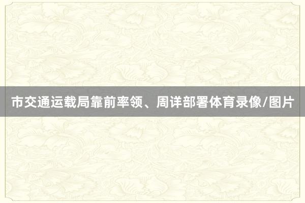市交通运载局靠前率领、周详部署体育录像/图片