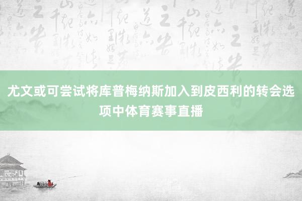 尤文或可尝试将库普梅纳斯加入到皮西利的转会选项中体育赛事直播