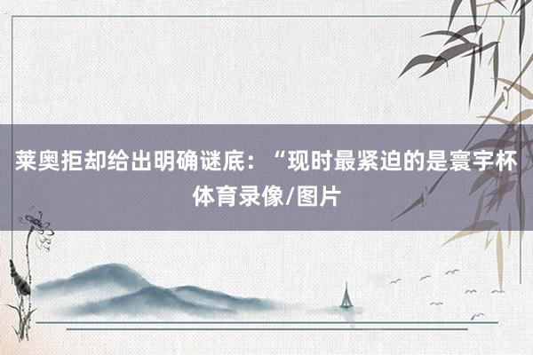 莱奥拒却给出明确谜底：“现时最紧迫的是寰宇杯体育录像/图片