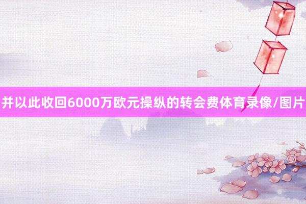 并以此收回6000万欧元操纵的转会费体育录像/图片