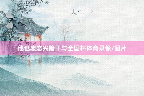 他也表态兴隆干与全国杯体育录像/图片