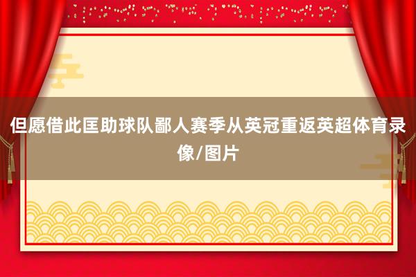 但愿借此匡助球队鄙人赛季从英冠重返英超体育录像/图片