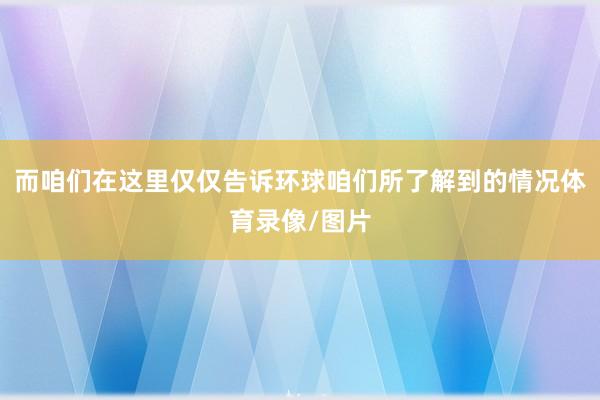 而咱们在这里仅仅告诉环球咱们所了解到的情况体育录像/图片