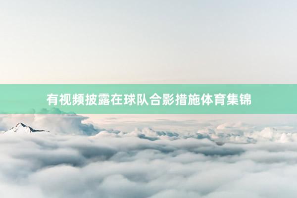 有视频披露在球队合影措施体育集锦