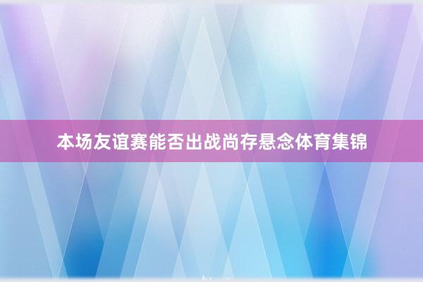 本场友谊赛能否出战尚存悬念体育集锦