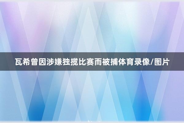 瓦希曾因涉嫌独揽比赛而被捕体育录像/图片