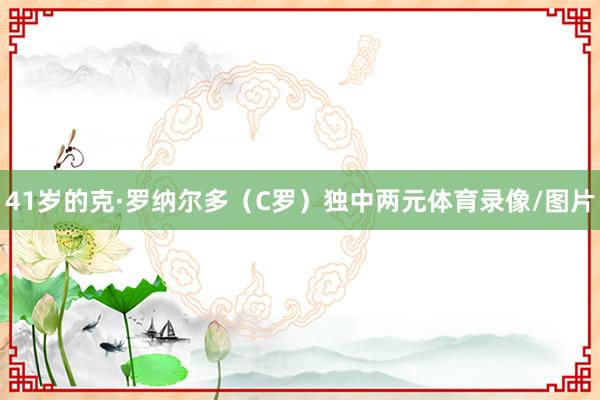 41岁的克·罗纳尔多（C罗）独中两元体育录像/图片