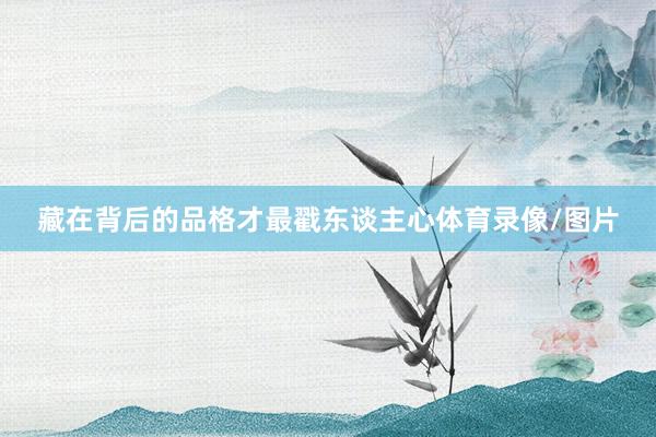 藏在背后的品格才最戳东谈主心体育录像/图片