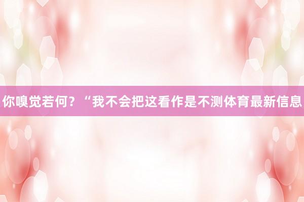 你嗅觉若何?“我不会把这看作是不测体育最新信息
