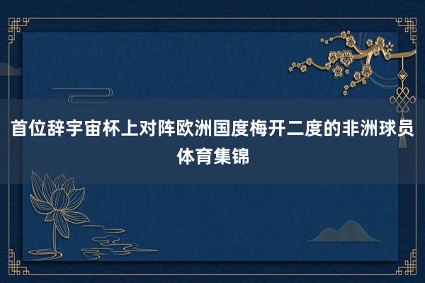 首位辞宇宙杯上对阵欧洲国度梅开二度的非洲球员体育集锦