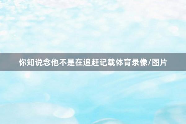 你知说念他不是在追赶记载体育录像/图片